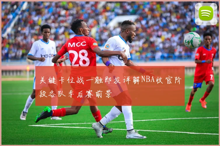 关键卡位战一触即发详解NBA收官阶段各队季后赛前景